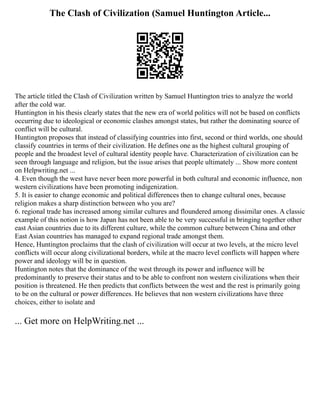 The Clash of Civilization (Samuel Huntington Article...
The article titled the Clash of Civilization written by Samuel Huntington tries to analyze the world
after the cold war.
Huntington in his thesis clearly states that the new era of world politics will not be based on conflicts
occurring due to ideological or economic clashes amongst states, but rather the dominating source of
conflict will be cultural.
Huntington proposes that instead of classifying countries into first, second or third worlds, one should
classify countries in terms of their civilization. He defines one as the highest cultural grouping of
people and the broadest level of cultural identity people have. Characterization of civilization can be
seen through language and religion, but the issue arises that people ultimately ... Show more content
on Helpwriting.net ...
4. Even though the west have never been more powerful in both cultural and economic influence, non
western civilizations have been promoting indigenization.
5. It is easier to change economic and political differences then to change cultural ones, because
religion makes a sharp distinction between who you are?
6. regional trade has increased among similar cultures and floundered among dissimilar ones. A classic
example of this notion is how Japan has not been able to be very successful in bringing together other
east Asian countries due to its different culture, while the common culture between China and other
East Asian countries has managed to expand regional trade amongst them.
Hence, Huntington proclaims that the clash of civilization will occur at two levels, at the micro level
conflicts will occur along civilizational borders, while at the macro level conflicts will happen where
power and ideology will be in question.
Huntington notes that the dominance of the west through its power and influence will be
predominantly to preserve their status and to be able to confront non western civilizations when their
position is threatened. He then predicts that conflicts between the west and the rest is primarily going
to be on the cultural or power differences. He believes that non western civilizations have three
choices, either to isolate and
... Get more on HelpWriting.net ...
 