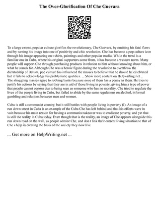The Over-Glorification Of Che Guevara
To a large extent, popular culture glorifies the revolutionary, Che Guevara, by omitting his fatal flaws
and by turning his image into one of positivity and chic revolution. Che has become a pop culture icon
through his image appearing on t shirts, paintings and other popular media. While the trend is a
familiar one in Cuba, where his original supporters come from, it has become a western norm. Many
people will support Che through purchasing products in relation to him without knowing about him, or
what he stands for. Although Che was a heroic figure during the revolution to overthrow the
dictatorship of Batista, pop culture has influenced the masses to believe that he should be celebrated
but it fails to acknowledge his problematic qualities. ... Show more content on Helpwriting.net ...
The struggling masses agree to robbing banks because none of them has a penny in them. He tries to
justify his actions by saying that they are in aid of those living in poverty, giving him a type of power
that people cannot oppose due to being seen as someone who has no morality. Che tried to regulate the
lives of the people living in Cuba, but failed to abide by the same regulations on alcohol, informal
gambling and relations between men and women.
Cuba is still a communist country, but it still battles with people living in poverty (I). An image of a
run down street in Cuba is an example of the Cuba Che has left behind and that his efforts were in
vain because his main reason for having a communist takeover was to eradicate poverty, and yet that
is still the reality in Cuba today. Even though that is the reality, an image of Che appears alongside this
run down road on the wall, as people admire Che, and don t link their current living situation to that of
Che s help in creating the basis of the society they now live
... Get more on HelpWriting.net ...
 