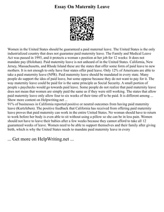 Essay On Maternity Leave
Women in the United States should be guaranteed a paid maternal leave. The United States is the only
industrialized country that does not guarantee paid maternity leave. The Family and Medical Leave
Act was passed in 1993, and it protects a woman s position at her job for 12 weeks: It does not
mandate pay (Holohan). Paid maternity leave is not unheard of in the United States. California, New
Jersey, Massachusetts, and Rhode Island these are the states that offer some form of paid leave to new
mothers. It is not enough to only have four states offer paid leave. Only 12% of Americans are able to
take a paid maternity leave (NPR). Paid maternity leave should be mandated in every state. Many
people do support the idea of paid leave, but some oppose because they do not want to pay for it. The
way maternity leave could be paid for is the same principle as Social Security. A small portion of
people s paychecks would go towards paid leave. Some people do not realize that paid maternity leave
does not mean that women are simply paid the same as if they were still working. The states that allow
paid maternity leave only allow four to six weeks of their time off to be paid. It is different among ...
Show more content on Helpwriting.net ...
91% of businesses in California reported positive or neutral outcomes from having paid maternity
leave (Kurtzleben). The positive feedback that California has received from offering paid maternity
leave proves that paid maternity can work in the entire United States. No woman should have to return
to work before her body is even able to sit without using a pillow so she can be in less pain. Women
should not have to leave their babies after a few weeks because they cannot afford to take all 12
guaranteed weeks of leave. Women need to be able to support themselves and their family after giving
birth, which is why the United States needs to mandate paid maternity leave in every
... Get more on HelpWriting.net ...
 