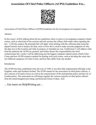 Association Of Chief Police Officers (ACPO) Guidelines For...
Association of Chief Police Officers (ACPO) Guidelines for the investigation of computer crime.
Abstract
In this essay I will be talking about the key guidelines when it comes to investigating computer related
crimes, such as what kind of the sections and sub sections the offence falls under when regarding the
law . I will also analyse the principle that will apply when dealing with the collection data using the
digital forensic unit to analyse the data, more so how this is used to make accurate judgment on why
the data was in this location and what its purpose or intended use was. Furthermore I will address what
kind the authority the ACPO are granted, and further dissect the responsibilities the chief
commissioner has. Lastly I will be addressing one the biggest computer related crimes which Cyber
Crime and how ACPO created a method for dealing with such crimes, such as dividing the crime into
two different categories of Cyber Crime, and how they differ from one another.
Introduction
The ACPO has been established since the year of 1948 ,it was then fully implemented officially in the
England, wales and Northern Ireland. The ACPO stands for the association of chief police officers, it
also consists of 43 police forces as well as the commissioner of the metropolitan police and the city of
London police. The association its self brings together the various expertise of chief police officers
from the united kingdom providing a professional forum of ideas , best
... Get more on HelpWriting.net ...
 