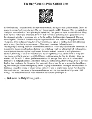 The Only Crime Is Pride Critical Lens
Reflection Essay The quote Think: all men make mistakes, But a good man yields when he Knows his
course is wrong, And repairs the evil: The only Crime is pride, said by Teiresias. (This excerpt is from
Antigone, by the classical Greek playwright Sophocles.) This quote can mean several different things.
It all depends on how you interpret it. I believe that Teiresias is explaining that a good man knows
how to admit when he is wrong and tries to fix the problem that his mistake has caused. The only
crime is pride. Teiresias is demonstrating the negative side of a man and what bad guys do instead.
There is no crime in being wrong, however, when someone s pride is blinding them from admitting
their wrongs , then that is when someone ... Show more content on Helpwriting.net ...
We are going to mess up. We were created to make mistakes so that way we could learn from them. It
is our job to fix our miscalculations. Letting your pride keep you from telling the truth will result in a
worse outcome than the original predicament. Teiresias makes it clear that it is alright to make
mistakes, but trying to cover the mistakes up is not the right thing to do. Think about it, every time
you choose to tell a lie you have to tell 1,000 more just to cover up the first lie. Wouldn t it just me
easier to tell the truth? It takes a good man to confess his wrongs, those who can not always find
themselves in bad predicaments all the time. Telling the truth is always the way to go. I use to have the
hardest time confessing the things that I do incorrectly. It was hard for me to accept that I could mess
up, but when I got older I started playing sports. Playing basketball and soccer you have to confess to
the things you did/do wrong or otherwise you will not be able to improve as a player. Now I am the
first to admit what I have done before my coaches even have the time to acknowledge what I did
wrong. This makes the situation easier and makes my coaches job simpler as
... Get more on HelpWriting.net ...
 