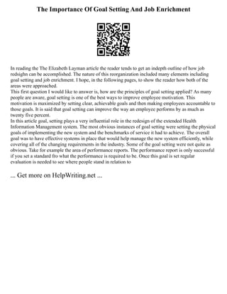 The Importance Of Goal Setting And Job Enrichment
In reading the The Elizabeth Layman article the reader tends to get an indepth outline of how job
redsighn can be accomplished. The nature of this reorganization included many elements including
goal setting and job enrichment. I hope, in the following pages, to show the reader how both of the
areas were approached.
This first question I would like to answer is, how are the principles of goal setting applied? As many
people are aware, goal setting is one of the best ways to improve employee motivation. This
motivation is maximized by setting clear, achievable goals and then making employees accountable to
those goals. It is said that goal setting can improve the way an employee performs by as much as
twenty five percent.
In this article goal, setting plays a very influential role in the redesign of the extended Health
Information Management system. The most obvious instances of goal setting were setting the physical
goals of implementing the new system and the benchmarks of service it had to achieve. The overall
goal was to have effective systems in place that would help manage the new system efficiently, while
covering all of the changing requirements in the industry. Some of the goal setting were not quite as
obvious. Take for example the area of performance reports. The performance report is only successful
if you set a standard fro what the performance is required to be. Once this goal is set regular
evaluation is needed to see where people stand in relation to
... Get more on HelpWriting.net ...
 