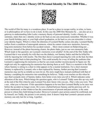 John Locke s Theory Of Personal Identity In The 2000 Film...
The world of film for many is a wondrous place. It can be a place to escape reality, to relax, to learn,
or to philosophize all we have to do is look. In this case the 2000 film Memento by ... can also act as a
gateway to understanding John Locke s memory theory of personal identity. Locke s theory, in
summary, states that one s identity exists as far back as one can consciously remember. Whether it was
your fourth birthday party or your high school graduation, as far back as you can remember is where
your identity begins. Which is where the dilemma of Leonard Shelby comes into play. Leonard Shelby
suffers from a condition of anterograde amnesia, where he cannot create new memories, however,
long term memories from before his accident remain ... Show more content on Helpwriting.net ...
However, instead of the photo becoming clearer, the photo fades, just as our own memories fade.
Which leads to the question: are Leonard s memories even reliable? At the end of the film Teddy tells
Leonard that it was actually his wife that was the diabetic, not Sammy Jankis and that he killed his
wife by injecting her with insulin. The film then shows Leonard injecting his wife on the bed, but then
switches quickly back to him pinching her. This could actually be a way of telling the audience that
Leonard is suppressing his memories so that he can create another mystery/puzzle to figure out. He
might not only be suppressing his memories but altering them as well. There is a moment in the film
where Sammy is sitting in a chair in what appears to be a mental institution. For a short moment
Sammy is replaced by Leonard, who is then replaced by Sammy, further proving that Leonard s
memories may not be as reliable as were let on. His story might have instead combined with that of
Sammy s morphing his memories into something he believes. Teddy even touches on this when he
says that Leonards story of Sammy Jankis, Gets better every time you tell it. Which indicates some
alteration of the story. Which brings the question again, who is Leonard? Teddy sums this up very well
at the end of the film when he asks Leonard You don t know who you are...That s who you were. That
s not...what you ve become. If this speculation happens to be true then Leonard Shelby as he once was
before the accident no longer exists. He is now a hybrid between Sammy and his previous self. As
Locke mentioned, so that whatever has the consciousness of present and past actions, is the same
person to whom they both belong (Locke). However Leonard s past actions cannot be confirmed, not
by himself, nor Teddy; the picture is not entirely clear. It doesn t help that Leonard s present actions
memory can only last for so long. A perfect
... Get more on HelpWriting.net ...
 