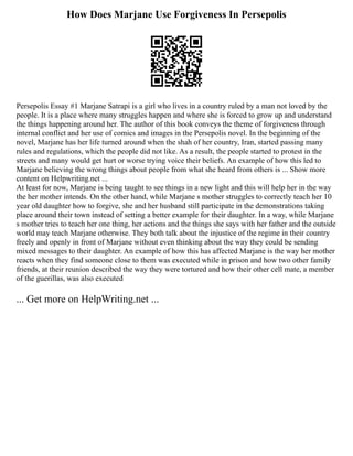 How Does Marjane Use Forgiveness In Persepolis
Persepolis Essay #1 Marjane Satrapi is a girl who lives in a country ruled by a man not loved by the
people. It is a place where many struggles happen and where she is forced to grow up and understand
the things happening around her. The author of this book conveys the theme of forgiveness through
internal conflict and her use of comics and images in the Persepolis novel. In the beginning of the
novel, Marjane has her life turned around when the shah of her country, Iran, started passing many
rules and regulations, which the people did not like. As a result, the people started to protest in the
streets and many would get hurt or worse trying voice their beliefs. An example of how this led to
Marjane believing the wrong things about people from what she heard from others is ... Show more
content on Helpwriting.net ...
At least for now, Marjane is being taught to see things in a new light and this will help her in the way
the her mother intends. On the other hand, while Marjane s mother struggles to correctly teach her 10
year old daughter how to forgive, she and her husband still participate in the demonstrations taking
place around their town instead of setting a better example for their daughter. In a way, while Marjane
s mother tries to teach her one thing, her actions and the things she says with her father and the outside
world may teach Marjane otherwise. They both talk about the injustice of the regime in their country
freely and openly in front of Marjane without even thinking about the way they could be sending
mixed messages to their daughter. An example of how this has affected Marjane is the way her mother
reacts when they find someone close to them was executed while in prison and how two other family
friends, at their reunion described the way they were tortured and how their other cell mate, a member
of the guerillas, was also executed
... Get more on HelpWriting.net ...
 
