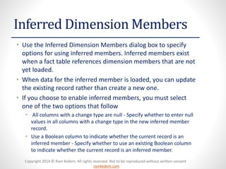 Copyright 2014 © Ram Kedem. All rights reserved. Not to be reproduced without written consent 
ramkedem.com 
Inferred Dimension Members 
•Use the Inferred Dimension Members dialog box to specify options for using inferred members. Inferred members exist when a fact table references dimension members that are not yet loaded. 
•When data for the inferred member is loaded, you can update the existing record rather than create a new one. 
•If you choose to enable inferred members, you must select one of the two options that follow 
•All columns with a change type are null -Specify whether to enter null values in all columns with a change type in the new inferred member record. 
•Use a Boolean column to indicate whether the current record is an inferred member -Specify whether to use an existing Boolean column to indicate whether the current record is an inferred member.  