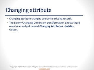 Copyright 2014 © Ram Kedem. All rights reserved. Not to be reproduced without written consent 
ramkedem.com 
Changing attribute 
•Changing attribute changes overwrite existing records. 
•The Slowly Changing Dimension transformation directs these rows to an output named Changing Attributes Updates Output.  