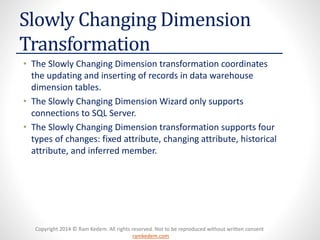 Copyright 2014 © Ram Kedem. All rights reserved. Not to be reproduced without written consent 
ramkedem.com 
Slowly Changing Dimension Transformation 
•The Slowly Changing Dimension transformation coordinates the updating and inserting of records in data warehouse dimension tables. 
•The Slowly Changing Dimension Wizard only supports connections to SQL Server. 
•The Slowly Changing Dimension transformation supports four types of changes: fixed attribute, changing attribute, historical attribute, and inferred member.  