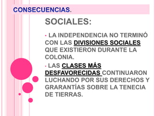 .
SOCIALES:
• LA INDEPENDENCIA NO TERMINÓ
CON LAS DIVISIONES SOCIALES
QUE EXISTIERON DURANTE LA
COLONIA.
• LAS CLASES MÁS
DESFAVORECIDAS CONTINUARON
LUCHANDO POR SUS DERECHOS Y
GRARANTÍAS SOBRE LA TENECIA
DE TIERRAS.
 