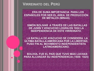 VIRREINATO DEL PERÚ
o ERA DE SUMA IMPORTANCIA PARA LOS
ESPAÑOLES POR SER EL ÁREA DE PRODUCCIÓN
DE METALES (MINAS).
o SIMÓN BOLIVAR A TRAVÉS DE LAS BATALLAS
DE JUNÍN Y AYACUCHO LOGRA EN 1824 LA
INDEPENDENCIA DE ESTE VIRREINATO.
o LA BATALLA DE AYACUCHO SE CONSIDERA LA
ÚLTIMA BATALLA AMERICANA POR LA LIBERTAD,
PUSO FIN AL MOVIMIENTO INDEPENDENTISTA
LATINOAMERICANO.
o BOLIVIA, FUE EL PAÍS QUE TUVO MÁS LUCHAS
PARA ALCANZAR SU INDEPENDENCIA (1809- 1825)
 
