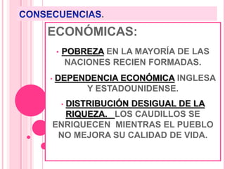 .
ECONÓMICAS:
• POBREZA EN LA MAYORÍA DE LAS
NACIONES RECIEN FORMADAS.
• DEPENDENCIA ECONÓMICA INGLESA
Y ESTADOUNIDENSE.
• DISTRIBUCIÓN DESIGUAL DE LA
RIQUEZA. LOS CAUDILLOS SE
ENRIQUECEN MIENTRAS EL PUEBLO
NO MEJORA SU CALIDAD DE VIDA.
 