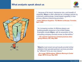 Wipro confidential 12
“An increasing number of offshore players are
building greater presence in the United States.
Examples include Wipro, with its acquisition of the
consulting company formerly known as NerveWire ”
- US customer experiences and best practices when
going offshore, IDC, May 2004
What analysts speak about us
- No Longer Off-Broadway: Offshore Moving to Center
Stage, META Group, May 2004
“Wipro's most recent annual results provide further
validation that upscale/upstream services provided
by "offshore" firms are now mature ”
“…because of its brand, impressive size, and breadth of
capability, Wipro is often selected as a strategic partner by
customers seeking large, broad-based capability in their
primary offshore outsourcing providers. . “
- Indian Offshore Suppliers: The Market Landscape, Forrester,
April, 2004
 
