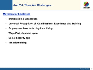 Wipro confidential 15
And Yet, There Are Challenges…
• Immigration & Visa Issues
• Universal Recognition of Qualifications, Experience and Training
• Employment laws enforcing local hiring
• Wage Parity Insisted upon
• Social Security Tax
• Tax Withholding
Movement of Employees
 