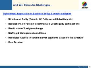 Wipro confidential 16
And Yet, There Are Challenges…
• Structure of Entity (Branch, JV, Fully owned Subsidiary etc.)
• Restrictions on Foreign Investments & Local equity participations
• Remittance of foreign exchange
• Staffing & Management conditions
• Restricted Access to certain market segments based on the structure
• Dual Taxation
Government Regulation on Business Entity & Vendor Selection
 