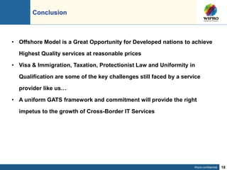 Wipro confidential 18
Conclusion
• Offshore Model is a Great Opportunity for Developed nations to achieve
Highest Quality services at reasonable prices
• Visa & Immigration, Taxation, Protectionist Law and Uniformity in
Qualification are some of the key challenges still faced by a service
provider like us…
• A uniform GATS framework and commitment will provide the right
impetus to the growth of Cross-Border IT Services
 