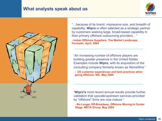 What analysts speak about us “ An increasing number of offshore players are building greater presence in the United States. Examples include  Wipro , with its acquisition of the consulting company formerly known as NerveWire  ”   -  US customer experiences and best practices when going offshore, IDC, May 2004 - No Longer Off-Broadway: Offshore Moving to Center Stage, META Group, May 2004 “ Wipro's  most recent annual results provide further validation that upscale/upstream services provided by "offshore" firms are now mature ” “… because of its brand, impressive size, and breadth of capability,  Wipro  is often selected as a strategic partner by customers seeking large, broad-based capability in their primary offshore outsourcing providers.   . “ -  Indian Offshore Suppliers: The Market Landscape, Forrester, April, 2004 