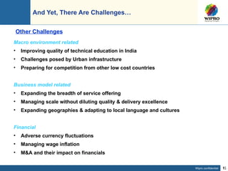 And Yet, There Are Challenges… Macro environment related Improving quality of technical education in India Challenges posed by Urban infrastructure Preparing for competition from other low cost countries Business model related Expanding the breadth of service offering Managing scale without diluting quality & delivery excellence Expanding geographies & adapting to local language and cultures Financial Adverse currency fluctuations Managing wage inflation M&A and their impact on financials  Other Challenges 