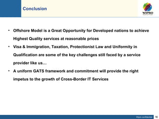 Conclusion Offshore Model is a Great Opportunity for Developed nations to achieve Highest Quality services at reasonable prices Visa & Immigration, Taxation, Protectionist Law and Uniformity in Qualification are some of the key challenges still faced by a service provider like us… A uniform GATS framework and commitment will provide the right impetus to the growth of Cross-Border IT Services 