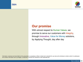 Q&A  Our promise With utmost respect to  Human Values , we promise to serve our customers with  Integrity , through  Innovative ,  Value for Money  solutions, by Applying Thought, day after day Information contained and transmitted by this presentation is proprietary to Wipro Limited and is intended for use only by the individual or entity to which it is addressed, and contains information that is privileged, confidential or exempt from disclosure under applicable law. 