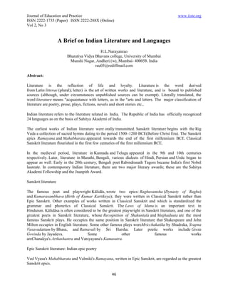 Journal of Education and Practice                                                            www.iiste.org
ISSN 2222-1735 (Paper) ISSN 2222-288X (Online)
Vol 2, No 3


                      A Brief on Indian Literature and Languages
                                            H.L.Narayanrao
                         Bharatiya Vidya Bhavans college, University of Mumbai
                          Munshi Nagar, Andheri (w), Mumbai- 400058. India
                                         rau03@rediffmail.com

Abstract:

Literature is the reflection of life and loyalty. Literature is the word derived
from Latin litterae (plural); letter) is the art of written works and literature, and is bound to published
sources (although, under circumstances unpublished sources can be exempt). Literally translated, the
word literature means "acquaintance with letters, as in the "arts and letters. The major classification of
literature are poetry, prose, plays, fictions, novels and short stories etc.,

Indian literature refers to the literature related in India. The Republic of India has officially recognized
24 languages as on the basis of Sahitya Akademi of India.

The earliest works of Indian literature were orally transmitted. Sanskrit literature begins with the Rig
Veda a collection of sacred hymns dating to the period 1500–1200 BCE(Before Christ Era). The Sanskrit
epics Ramayana and Mahabharata appeared towards the end of the first millennium BCE. Classical
Sanskrit literature flourished in the first few centuries of the first millennium BCE.

In the medieval period, literature in Kannada and Telugu appeared in the 9th and 10th centuries
respectively. Later, literature in Marathi, Bengali, various dialects of Hindi, Persian and Urdu began to
appear as well. Early in the 20th century, Bengali poet Rabindranath Tagore became India's first Nobel
laureate. In contemporary Indian literature, there are two major literary awards; these are the Sahitya
Akademi Fellowship and the Jnanpith Award.

Sanskrit literature

The famous poet and playwright Kālidās, wrote two epics: Raghuvamsha (Dynasty of Raghu)
and Kumarasambhava (Birth of Kumar Kartikeya); they were written in Classical Sanskrit rather than
Epic Sanskrit. Other examples of works written in Classical Sanskrit and which is standardized the
grammar and phonetics of Classical Sanskrit. The Laws of Manu is an important text in
Hinduism. Kālidāsa is often considered to be the greatest playwright in Sanskrit literature, and one of the
greatest poets in Sanskrit literature, whose Recognition of Shakuntala and Meghaduuta are the most
famous Sanskrit plays. He occupies the same position in Sanskrit literature that Shakespeare and John
Milton occupies in English literature. Some other famous plays wereMricchakatika by Shudraka, Svapna
Vasavadattam by Bhasa, and Ratnavali by Sri Harsha. Later poetic works include Geeta
Govinda by Jayadeva.                 Some                other               famous                  works
areChanakya's Arthashastra and Vatsyayana's Kamasutra.

Epic Sanskrit literature: Indian epic poetry

Ved Vyasa's Mahabharata and Valmiki's Ramayana, written in Epic Sanskrit, are regarded as the greatest
Sanskrit epics.

                                                    46
 