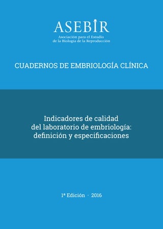 CUADERNOS DE EMBRIOLOGÍA CLÍNICA
1ª Edición · 2016
Indicadores de calidad
del laboratorio de embriología:
definición y especificaciones
AAFF_cuaderno.indd 1 23/3/16 11:18
 