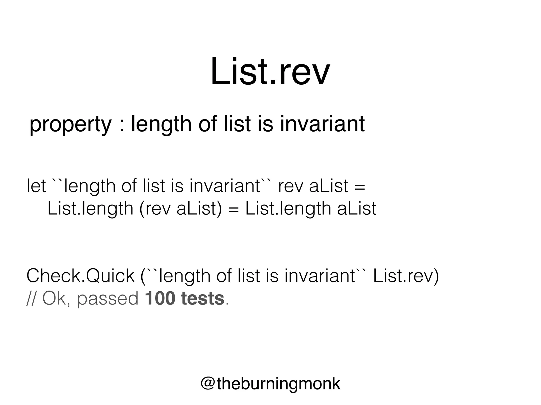 @theburningmonk
List.rev
property : reverse + reverse = original
let ``reverse + reverse = original`` rev aList =
aList |> rev |> rev = aList
Check.Quick (``reverse + reverse = original`` List.rev)
// Ok, passed 100 tests.
 
