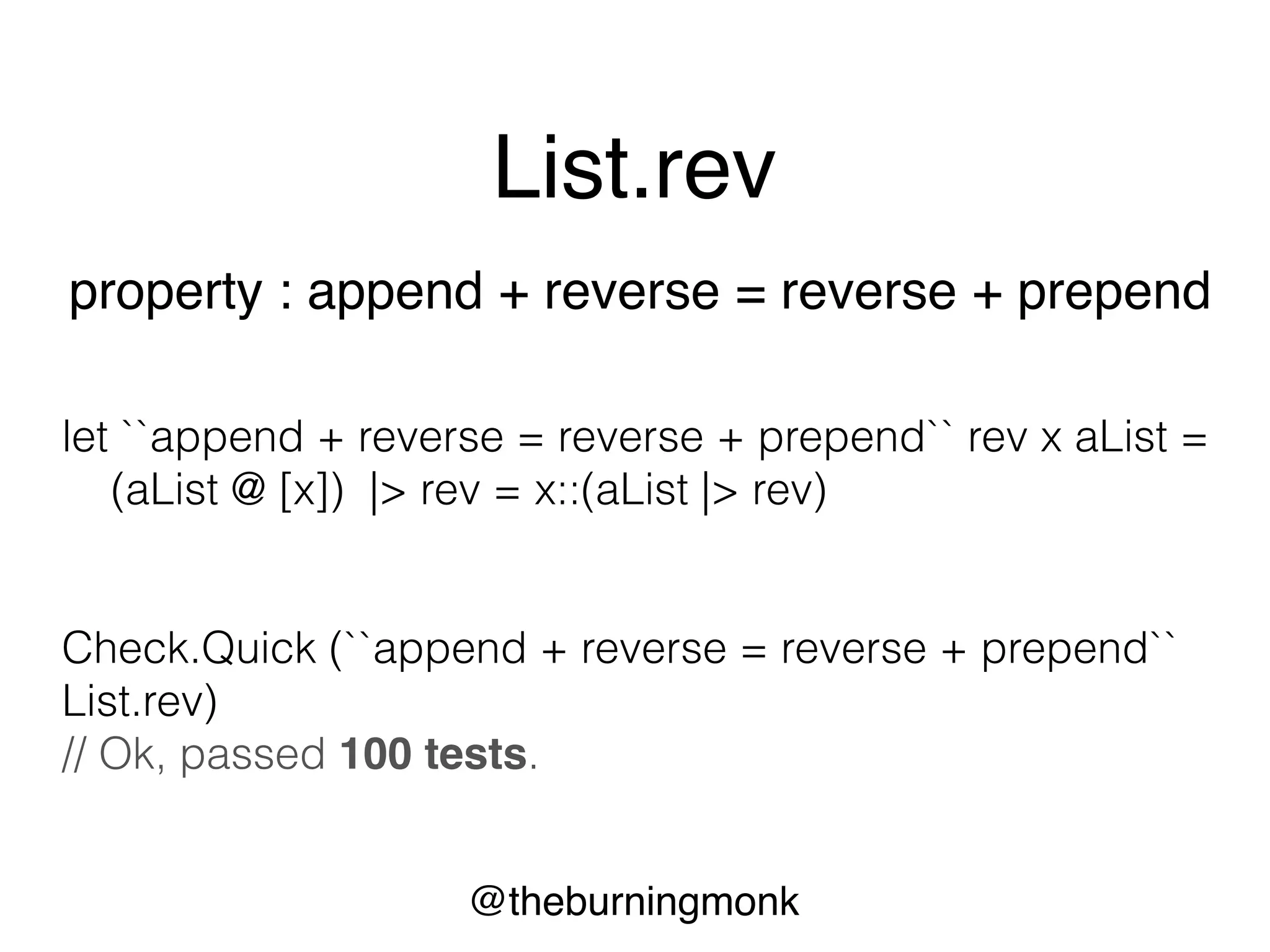 @theburningmonk
List.rev
property : length of list is invariant
let ``length of list is invariant`` rev aList =
List.length (rev aList) = List.length aList
Check.Quick (``length of list is invariant`` List.rev)
// Ok, passed 100 tests.
 