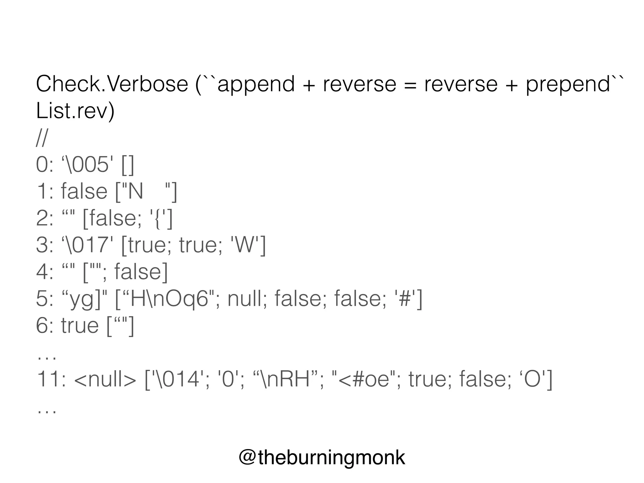 @theburningmonk
List.rev
property : append + reverse = reverse + prepend
let ``append + reverse = reverse + prepend`` rev x aList =
(aList @ [x]) |> rev = x::(aList |> rev)
Check.Quick (``append + reverse = reverse + prepend``
List.rev)
// Ok, passed 100 tests.
 