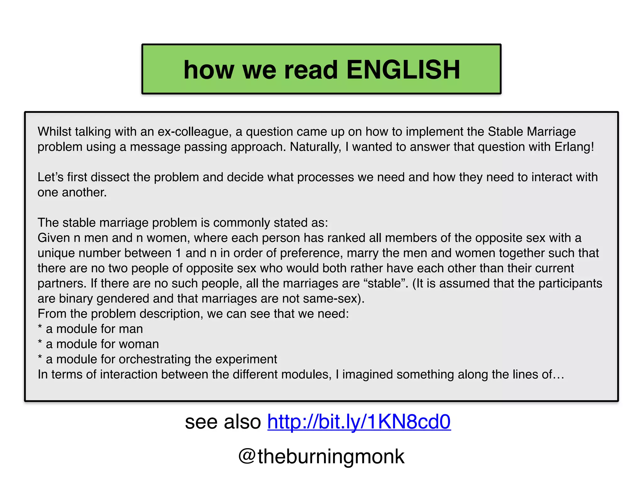 @theburningmonk
Whilst talking with an ex-colleague, a question came up on
how to implement the Stable Marriage problem using a
message passing approach. Naturally, I wanted to answer
that question with Erlang!
Let’s first dissect the problem and decide what processes we
need and how they need to interact with one another.
The stable marriage problem is commonly stated as:
Given n men and n women, where each person has ranked
all members of the opposite sex with a unique number
between 1 and n in order of preference, marry the men and
women together such that there are no two people of
opposite sex who would both rather have each other than
their current partners. If there are no such people, all the
marriages are “stable”. (It is assumed that the participants
are binary gendered and that marriages are not same-sex).
From the problem description, we can see that we need:
* a module for man
* a module for woman
* a module for orchestrating the experiment
In terms of interaction between the different modules, I
imagined something along the lines of…
2.top-to-bottom
1.left-to-right
how we read ENGLISH
public void DoSomething(int x, int y)
{
Foo(y,
Bar(x,
Zoo(Monkey())));
}
2.top-to-bottom
1.right-to-left
how we read CODE
see also http://bit.ly/1KN8cd0
 
