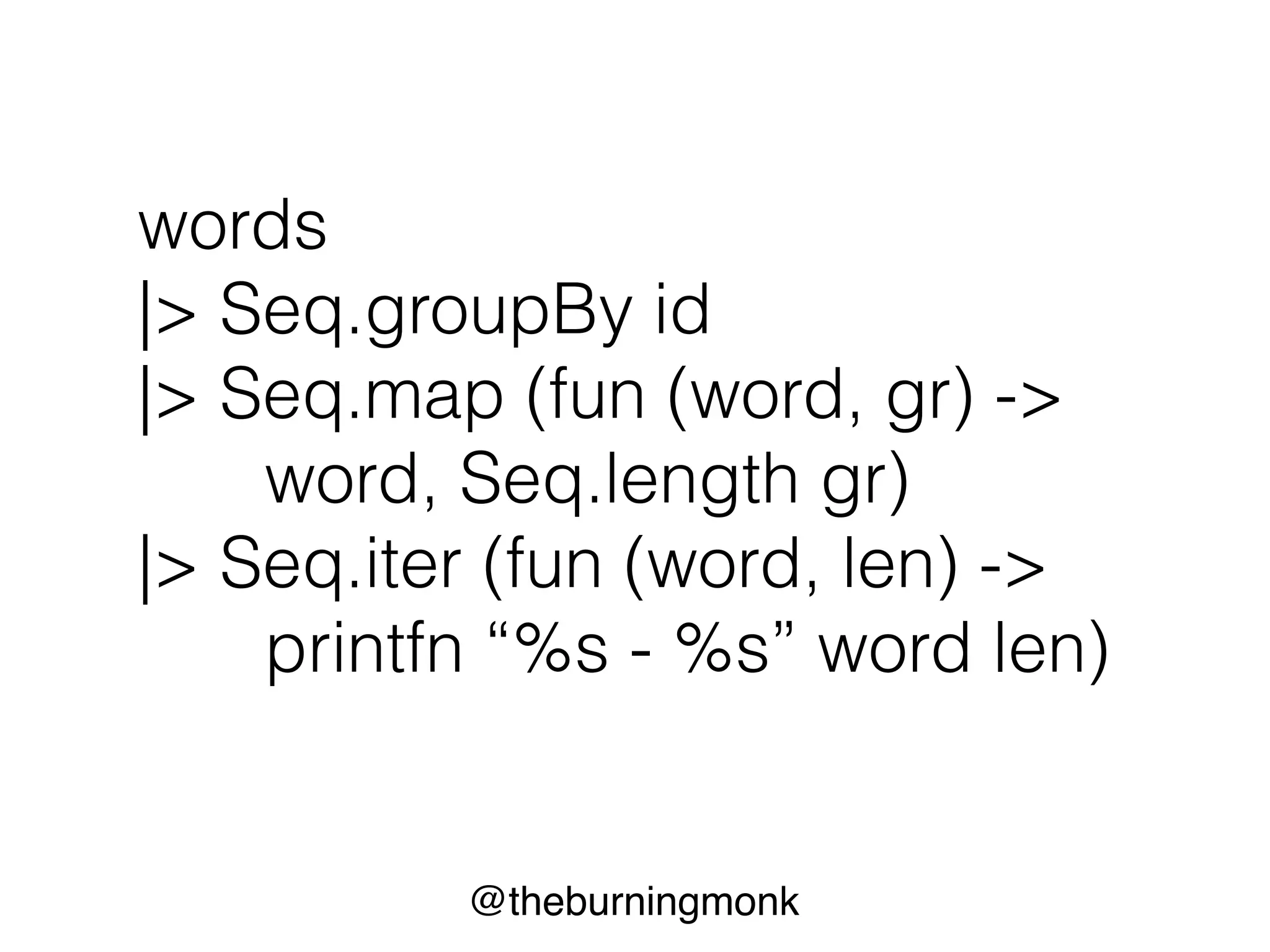 @theburningmonk
words
|> Seq.groupBy id
|> Seq.map (fun (word, gr) ->
word, Seq.length gr)
|> Seq.iter (fun (word, len) ->
printfn “%s - %s” word len)
 
