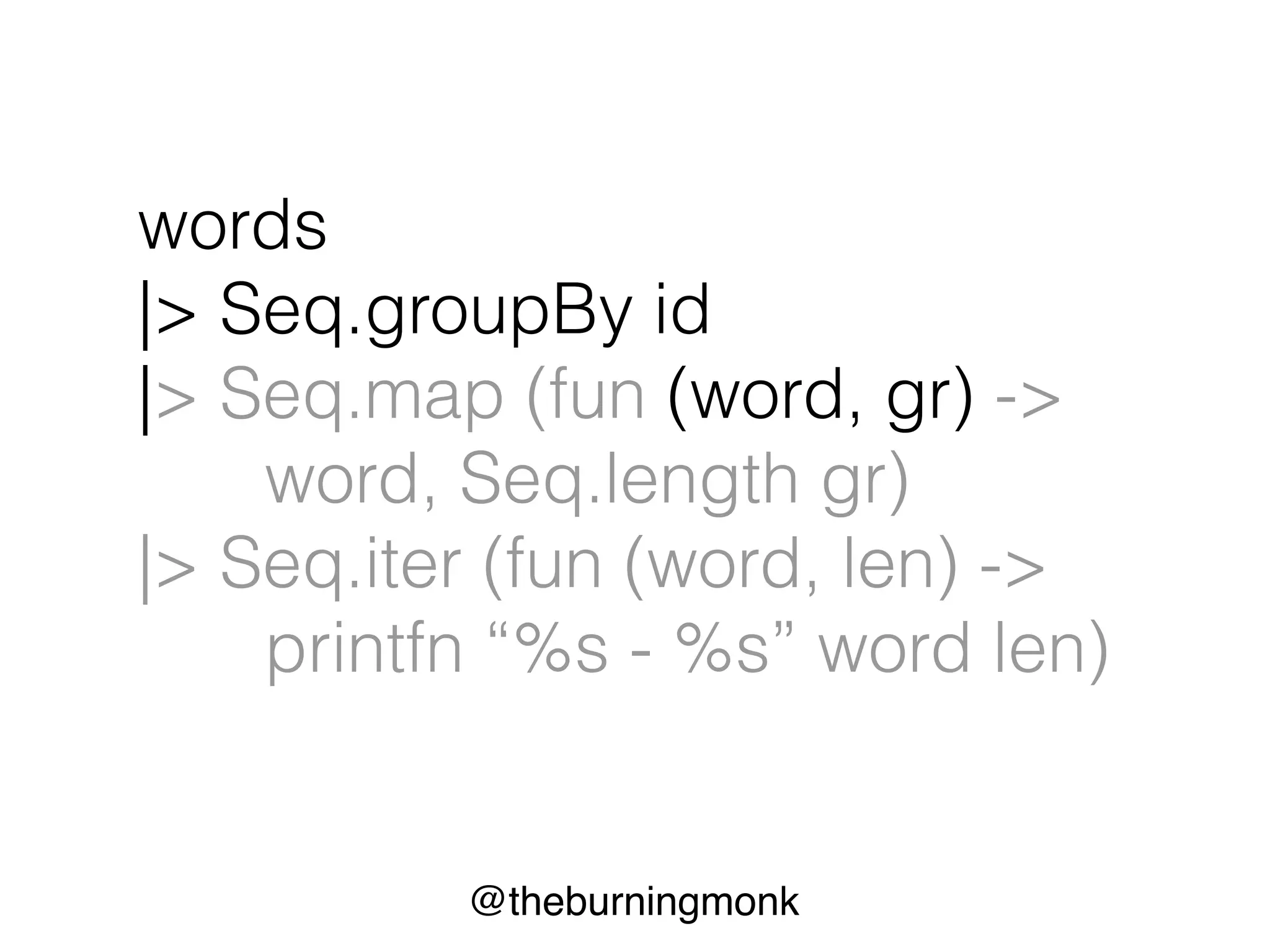 @theburningmonk
words
|> Seq.groupBy id
|> Seq.map (fun (word, gr) ->
word, Seq.length gr)
|> Seq.iter (fun (word, len) ->
printfn “%s - %s” word len)
 