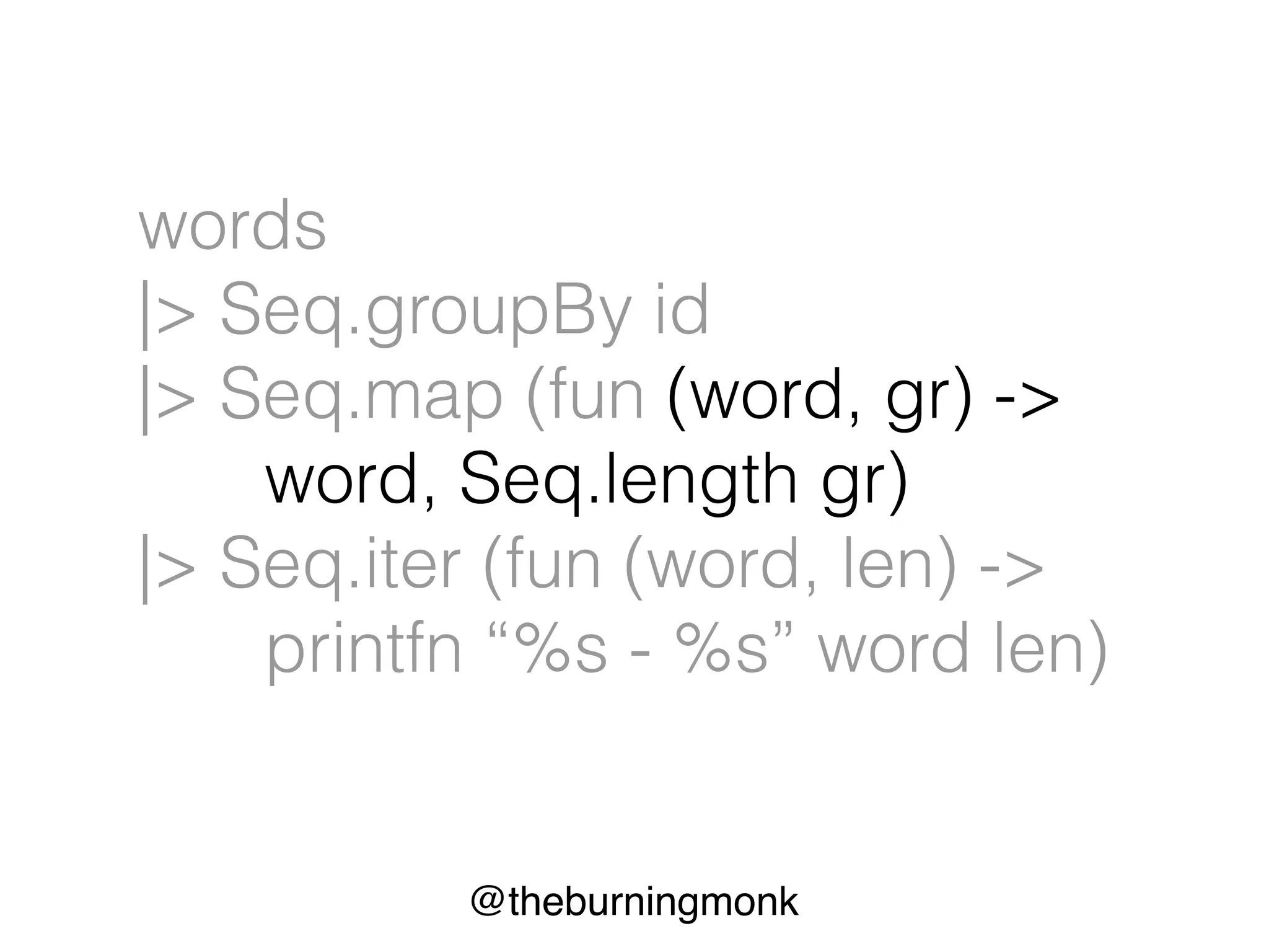 @theburningmonk
words
|> Seq.groupBy id
|> Seq.map (fun (word, gr) ->
word, Seq.length gr)
|> Seq.iter (fun (word, len) ->
printfn “%s - %s” word len)
 