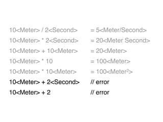 10<Meter> / 2<Second> = 5<Meter/Second>
10<Meter> * 2<Second> = 20<Meter Second>
10<Meter> + 10<Meter> = 20<Meter>
10<Meter> * 10 = 100<Meter>
10<Meter> * 10<Meter> = 100<Meter2>
10<Meter> + 2<Second> // error
10<Meter> + 2 // error
 