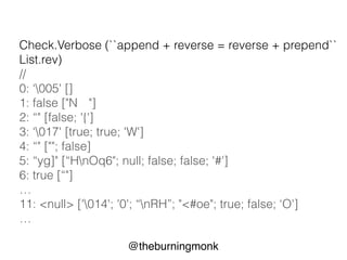 @theburningmonk
List.rev
property : append + reverse = reverse + prepend
let ``append + reverse = reverse + prepend`` rev x aList =
(aList @ [x]) |> rev = x::(aList |> rev)
Check.Quick (``append + reverse = reverse + prepend``
List.rev)
// Ok, passed 100 tests.
 