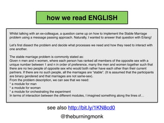 @theburningmonk
Whilst talking with an ex-colleague, a question came up on
how to implement the Stable Marriage problem using a
message passing approach. Naturally, I wanted to answer
that question with Erlang!
Let’s first dissect the problem and decide what processes we
need and how they need to interact with one another.
The stable marriage problem is commonly stated as:
Given n men and n women, where each person has ranked
all members of the opposite sex with a unique number
between 1 and n in order of preference, marry the men and
women together such that there are no two people of
opposite sex who would both rather have each other than
their current partners. If there are no such people, all the
marriages are “stable”. (It is assumed that the participants
are binary gendered and that marriages are not same-sex).
From the problem description, we can see that we need:
* a module for man
* a module for woman
* a module for orchestrating the experiment
In terms of interaction between the different modules, I
imagined something along the lines of…
2.top-to-bottom
1.left-to-right
how we read ENGLISH
public void DoSomething(int x, int y)
{
Foo(y,
Bar(x,
Zoo(Monkey())));
}
2.top-to-bottom
1.right-to-left
how we read CODE
see also http://bit.ly/1KN8cd0
 