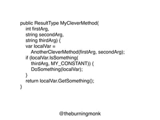@theburningmonk
public ResultType MyCleverMethod(
int firstArg,
string secondArg,
string thirdArg)
{
var localVar =
AnotherCleverMethod(firstArg, secondArg);
if (localVar.IsSomething(
thirdArg, MY_CONSTANT))
{
DoSomething(localVar);
}
return localVar.GetSomething();
}
 