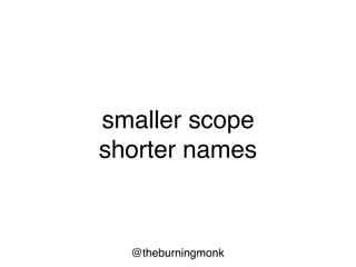 @theburningmonk
"The length of a name should be related to the
length of the scope. You can use very short
variable names for tiny scopes, but for big
scopes you should use longer names.
Variable names like i and j are just fine if their
scope is five lines long."
- Robert C. Martin
 