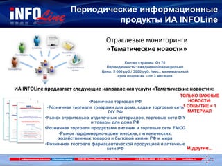 Периодические информационные
продукты ИА INFOLine
И другие…
Отраслевые мониторинги
«Тематические новости»
Кол-во страниц: От 70
Периодичность: ежедневно/еженедельно
Цена: 5 000 руб./ 3000 руб. /мес., минимальный
срок подписки – от 3 месяцев
ИА INFOLine предлагает следующие направления услуги «Тематические новости»:
•Розничная торговля РФ
•Розничная торговля товарами для дома, сада и торговые сети
DIY РФ
•Рынок строительно-отделочных материалов, торговые сети DIY
и товары для дома РФ
•Розничная торговля продуктами питания и торговые сети FMCG
•Рынок парфюмерно-косметических, гигиенических,
хозяйственных товаров и бытовой химии РФ и мира
•Розничная торговля фармацевтической продукцией и аптечные
сети РФ
ТОЛЬКО ВАЖНЫЕ
НОВОСТИ:
1 СОБЫТИЕ = 1
МАТЕРИАЛ
 