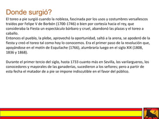 Donde surgió?
El toreo a pie surgió cuando la nobleza, fascinada por los usos y costumbres versallescos
traídos por Felipe V de Borbón (1700-1746) o bien por cortesía hacia el rey, que
consideraba la Fiesta un espectáculo bárbaro y cruel, abandonó las plazas y el toreo a
caballo.
Entonces el pueblo, la plebe, aprovechó la oportunidad, saltó a la arena, se apoderó de la
fiesta y creó el toreo tal como hoy lo conocemos. Era el primer paso de la revolución que,
apoyándose en el motín de Esquilache (1766), alumbraría luego en el siglo XIX (1808,
1836 y 1868).

Durante el primer tercio del siglo, hasta 1733 cuanto más en Sevilla, los varilargueros, los
conocedores y mayorales de las ganaderías, sucedieron a los señores; pero a partir de
esta fecha el matador de a pie se impone indiscutible en el favor del público.
 