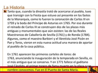 La Historia
 Tanto que, cuando la dinastía trató de acercarse al pueblo, tuvo
 que transigir con la Fiesta que estuvo así presente en los fastos
 de la Monarquía, como lo fueron la coronación de Carlos III en
 1759 y la boda del Príncipe de Asturias en 1765. Por eso durante
 el reinado de Carlos III se construyen dos de las plazas más
 antiguas y monumentales que aún existen: las de las Reales
 Maestranzas de Caballería de Sevilla (1761) y de Ronda (1784).
 Algunos, como el maestro Barbieri y el libretista José Picón en
 Pan y Toros, vieron en esta nueva actitud una manera de apartar
 al pueblo de la cosa pública.

 En 1761 aparecen los primeros carteles de toros: de
 1763, anunciando la inauguración de la temporada en Sevilla, es
 el más antiguo que se conserva. Y en 1771 fallece el gaditano
 José Cándido, el primer torero de fama muerto en la plaza cuyo
 nombre conocemos. Fue en El Puerto de Santa María.
 