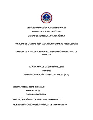 UNIVERSIDAD NACIONAL DE CHIMBORAZO
VICERRECTORADO ACADÉMICO
UNIDAD DE PLANIFICACIÓN ACADÉMICA
FACULTAD DE CIENCIAS DELA EDUCACIÓN HUMANAS Y TECNOLOGÍAS
CARRERA DE PSICOLOGÍA EDUCATIVA ORIENTACIÓN VOCACIONAL Y
FAMILIAR
ASIGNATURA DE DISEÑO CURRICULAR
INFORME
TEMA: PLANIFICACIÓN CURRICULAR ANUAL (PCA)
ESTUDIANTES:CABEZAS JEFFERSON
ORTIZ GLENDA
TOABANDA ADRIANA
PERÍODO ACADÉMICO:OCTUBRE2018 - MARZO 2019
FECHA DE ELABORACIÓN:RIOBAMBA, 18 DEENERO DE 2019
 