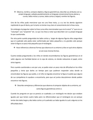  Observa, nombra, compara objetos y figuras geométricas; describe sus atributos con su
propio lenguaje y adopta paulatinamente un lenguaje convencional (caras planas y
curvas, lados rectos y curvos, lados cortos y largos); nombra las figuras.
Uno de los niños pudo mencionar que era una línea recta, y a su vez los demás siguieron
repitiendo lo que él decía, por lo tanto no tenían muy claro el conocimiento de la línea recta.
Sin embargo al preguntar sobre la línea curva ellos mencionaban que era la vocal “u” que era un
“columpio” una “serpiente” etc. Lo que nos lleva a notar que describen con su propio lenguaje
lo que cuestionaba.
Por otra parte cuando preguntaba los lados cortos y largos de algunas figuras ellos aseguraban
que el cuadrado solo podía estar conformado por lados pequeños y no grandes solo porque
veían la figura un poco más pequeña que el rectángulo.
 Hace referencia a diversas formas que observa en su entorno y dice en qué otros objetos
se ven esas mismas formas.
Cuanto estaba preguntando a los niños en donde encontrábamos las figuras geométricas en el
salón algunos con facilidad decían en la caja de colores, en donde colocamos el papel, entre
otros lugares.
Pero cuando cuestionaba a uno por uno, se podía notar un poco más de dificultad en los niños
pequeños y tenía que darles un tiempo para que pudieran responder solos donde se
encontraban las figuras que pedía, si el niño no lograba encontrar la figura le pedía que alguno
de sus compañeros le ayudara a encontrarla, para que así juntos descubrieran donde podían
encontrar más figuras.
 Describe semejanzas y diferencias que observa al comparar objetos de su entorno, así
como figuras geométricas entre sí.
Cuando les pregunte en que se parecía un cuadrado y un rectángulo me decían que estaban
iguales por que tenían cuatro lados pero no diferenciaban que el rectángulo era así porque
tenían dos lados largos y dos lados cortos y el cuadrado sus lados iguales lo cual a algunos se les
dificultaba decir.
 