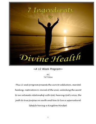 ~A 12 Week Program~

                              BY,
                           Val Valano


This 12 week program presents the cure to addiction, marital

healing, restoration & revival of the soul, unlocking the secret

to an intimate relationship with God, hearing God’s voice, the

path to true purpose on earth and how to live a supernatural

             lifestyle having a Kingdom Mindset.




                               1
 