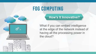 What if you can embed intelligence
at the edge of the network instead of
having all the processing power in
the cloud?
How’s It Innovative?
 