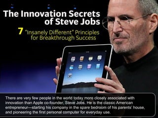 There are very few people in the world today more closely associated with
innovation than Apple co-founder, Steve Jobs. He is the classic American
entrepreneur—starting his company in the spare bedroom of his parents‘ house,
and pioneering the first personal computer for everyday use.
 