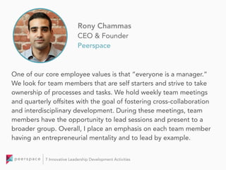 One of our core employee values is that “everyone is a manager.”
We look for team members that are self starters and strive to take
ownership of processes and tasks. We hold weekly team meetings
and quarterly offsites with the goal of fostering cross-collaboration
and interdisciplinary development. During these meetings, team
members have the opportunity to lead sessions and present to a
broader group. Overall, I place an emphasis on each team member
having an entrepreneurial mentality and to lead by example.
Rony Chammas
CEO & Founder
Peerspace
7 Innovative Leadership Development Activities
 