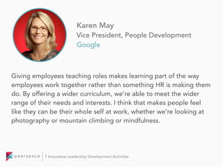 Giving employees teaching roles makes learning part of the way
employees work together rather than something HR is making them
do. By offering a wider curriculum, we’re able to meet the wider
range of their needs and interests. I think that makes people feel
like they can be their whole self at work, whether we’re looking at
photography or mountain climbing or mindfulness.
Karen May
Vice President, People Development
Google
7 Innovative Leadership Development Activities
 