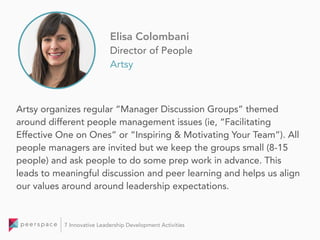 Artsy organizes regular “Manager Discussion Groups” themed
around different people management issues (ie, “Facilitating
Effective One on Ones” or “Inspiring & Motivating Your Team”). All
people managers are invited but we keep the groups small (8-15
people) and ask people to do some prep work in advance. This
leads to meaningful discussion and peer learning and helps us align
our values around around leadership expectations.
Elisa Colombani
Director of People
Artsy
7 Innovative Leadership Development Activities
 