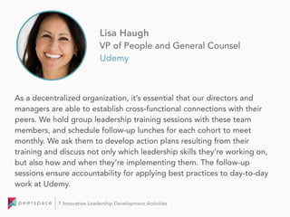 As a decentralized organization, it’s essential that our directors and
managers are able to establish cross-functional connections with their
peers. We hold group leadership training sessions with these team
members, and schedule follow-up lunches for each cohort to meet
monthly. We ask them to develop action plans resulting from their
training and discuss not only which leadership skills they’re working on,
but also how and when they’re implementing them. The follow-up
sessions ensure accountability for applying best practices to day-to-day
work at Udemy.
Lisa Haugh
VP of People and General Counsel
Udemy
7 Innovative Leadership Development Activities
 
