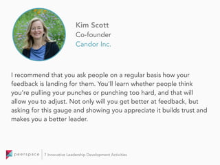 I recommend that you ask people on a regular basis how your
feedback is landing for them. You’ll learn whether people think
you’re pulling your punches or punching too hard, and that will
allow you to adjust. Not only will you get better at feedback, but
asking for this gauge and showing you appreciate it builds trust and
makes you a better leader.
Kim Scott
Co-founder
Candor Inc.
7 Innovative Leadership Development Activities
 