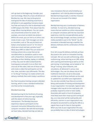                                                       new innovations that are only limited by our 
Let's go back to the beginning. Consider your         imaginations. Let's start by determining what 
own technology. Most of us have cell phones or        blended learning actually is and then move on 
Blackberries now. We may not be great at              to how we can innovate it for today's 
texting but the idea of checking email from a         organization. 
cell phone is very appealing. Everyone enjoys          
YouTube and many of us like to download music         Blended learning uses a combination of delivery 
to MP3 players like iPods. Think about how this       methods. To most of us, blended learning 
usage affects training delivery. You can create       means that we combine an online intervention 
very streamlined content for emails. For              or computer simulation with the live classroom 
example, one email can detail one product.            experience. And this concept definitely works. 
Within the email, you can link to an online case      But as technology changes, we have a variety of 
study or even a quiz. Text messages can serve         media available to put in the "blend". So, the 
as reminders, such as "Be sure to check out           innovation in blended learning is twofold: the 
today's email product course" or "It's time to        delivery methods and the combination of those 
check your email and take a product quiz!”            methods.  
What about MP3 or video? You can easily turn           
training content into a script that can be            First, let's recap the delivery methods we have 
recorded either as standalone audio or even           discussed in this series on innovative training 
with a PowerPoint. Participants can link to the       concepts. We can use web conferencing, video 
recording via their desktop, laptop, or netbook,      conferencing, online learning via an LMS, along 
or they may even be able to download the              with coaching and mentoring as well as on‐the‐
training piece and watch it on an iPod. And           job training. In technology, we've looked at "on 
since we all like video, take one of those scripts    the go" training, social networks, and 
and create a video that participants can link         simulations, all delivered in various new 
into, view, and take a quiz afterwards. The idea      technologies. Plus, we can always rely on the 
in "on the go" training is to create content and      traditional classroom. As we've discussed, 
delivery methods that match today's workforce.        consider how all of these methods can be used 
                                                      or updated for use within your organization. 
Our final innovative training concept is blended      You can also consider how they are currently 
learning, which is now a standard method but          being used outside of training and development 
one that can be innovated easily.                     in your organization. For example, regional sales 
                                                      managers who may be on the road quite a bit 
Blended Learning                                      probably respond to email or texts readily. 
                                                      Associates who work in front of computers 
Blended learning hit the forefront of training 
                                                      most likely leave their email up and running all 
and development a few years ago, especially 
                                                      day, so a new email will be read quickly and 
with the advent of online learning 
                                                      efficiently. Learners in your organization may 
interventions. The blended classroom 
                                                      already be accustomed to visiting the LMS on a 
experience exposes participants to live 
                                                      regular basis to go to class or check grades. 
classroom instruction followed by online or 
                                                      When you look at your organization this way, 
computer simulation. But with the technology 
                                                      you probably have an idea of what technologies 
we have today, blended learning can take on 


                                                                                                    10 
 
 